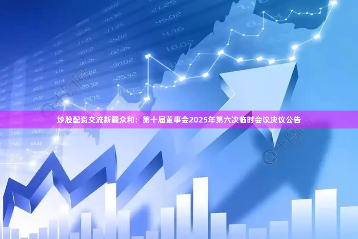 炒股配资交流新疆众和：第十届董事会2025年第六次临时会议决议公告