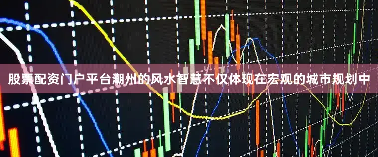 股票配资门户平台潮州的风水智慧不仅体现在宏观的城市规划中