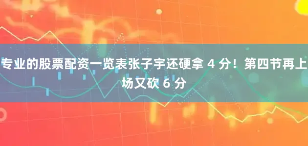 专业的股票配资一览表张子宇还硬拿 4 分！第四节再上场又砍 6 分