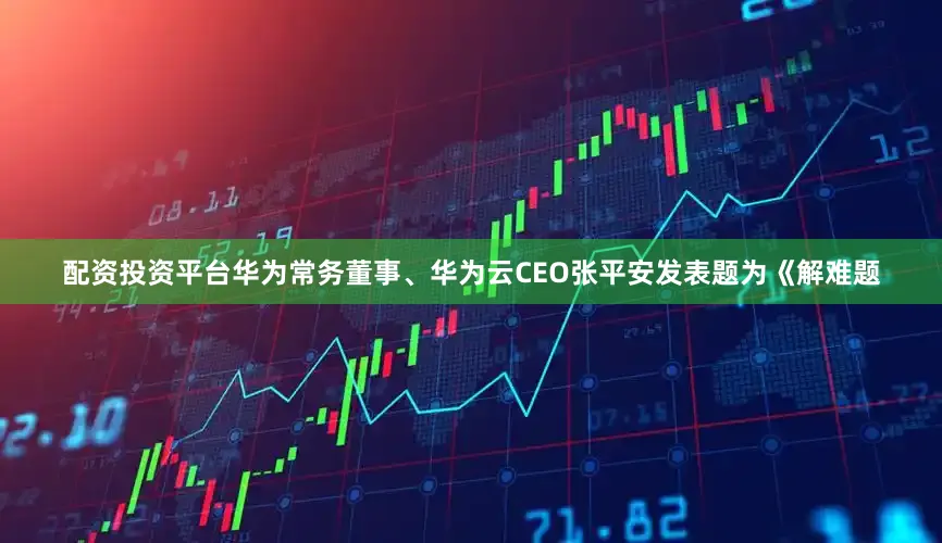 配资投资平台华为常务董事、华为云CEO张平安发表题为《解难题