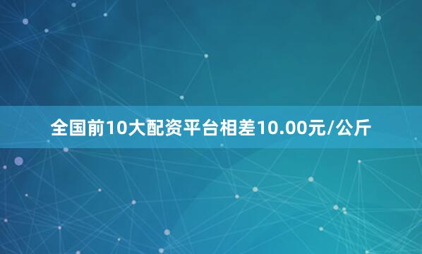 全国前10大配资平台相差10.00元/公斤