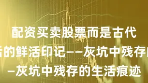 配资买卖股票而是古代先民生活的鲜活印记——灰坑中残存的生活痕迹