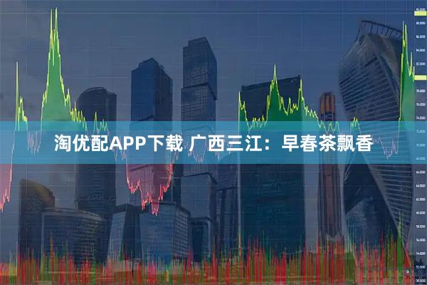 淘优配APP下载 广西三江：早春茶飘香