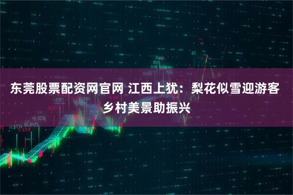 东莞股票配资网官网 江西上犹：梨花似雪迎游客 乡村美景助振兴