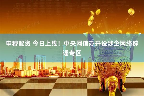 申穆配资 今日上线！中央网信办开设涉企网络辟谣专区