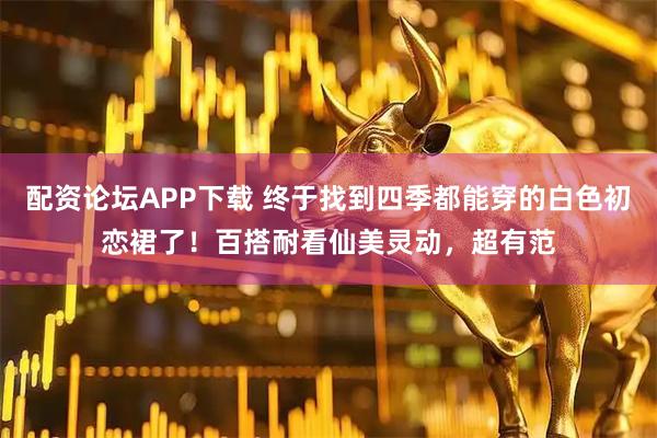 配资论坛APP下载 终于找到四季都能穿的白色初恋裙了！百搭耐看仙美灵动，超有范