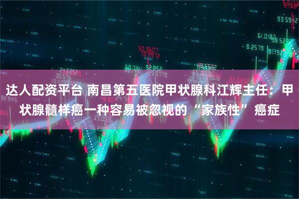 达人配资平台 南昌第五医院甲状腺科江辉主任：甲状腺髓样癌一种容易被忽视的 “家族性” 癌症