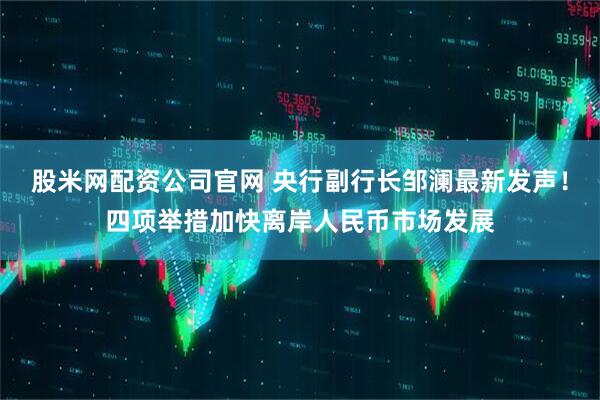 股米网配资公司官网 央行副行长邹澜最新发声！四项举措加快离岸人民币市场发展