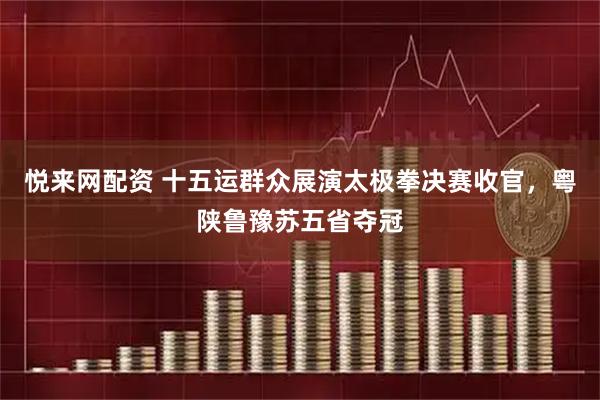 悦来网配资 十五运群众展演太极拳决赛收官，粤陕鲁豫苏五省夺冠