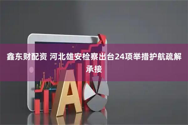 鑫东财配资 河北雄安检察出台24项举措护航疏解承接