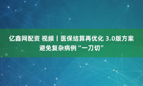 亿鑫网配资 视频丨医保结算再优化 3.0版方案避免复杂病例“一刀切”