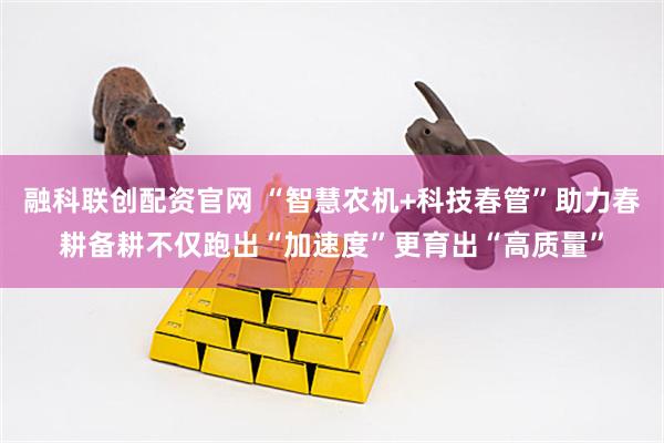 融科联创配资官网 “智慧农机+科技春管”助力春耕备耕不仅跑出“加速度”更育出“高质量”