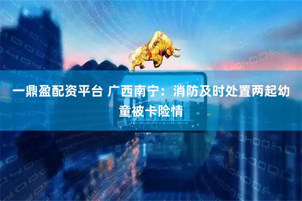 一鼎盈配资平台 广西南宁：消防及时处置两起幼童被卡险情