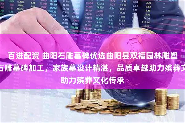 百进配资 曲阳石雕墓碑优选曲阳县双福园林雕塑，专注石雕墓碑加工，家族墓设计精湛，品质卓越助力殡葬文化传承