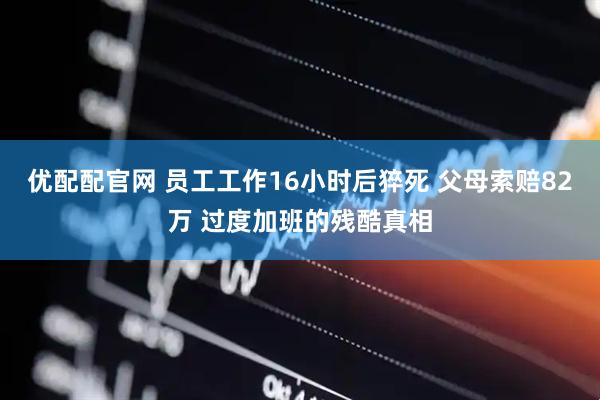 优配配官网 员工工作16小时后猝死 父母索赔82万 过度加班的残酷真相