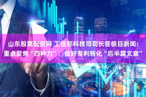 山东股票配资网 工信部科技司司长答极目新闻：重点聚焦“四种力”，做好专利转化“后半篇文章”