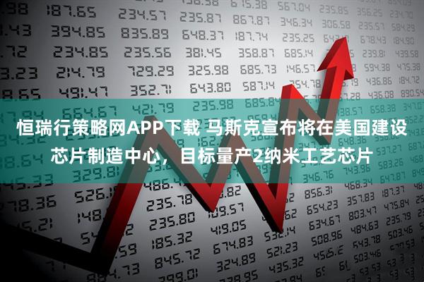 恒瑞行策略网APP下载 马斯克宣布将在美国建设芯片制造中心，目标量产2纳米工艺芯片