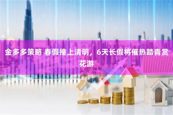 金多多策略 春假撞上清明，6天长假将催热踏青赏花游