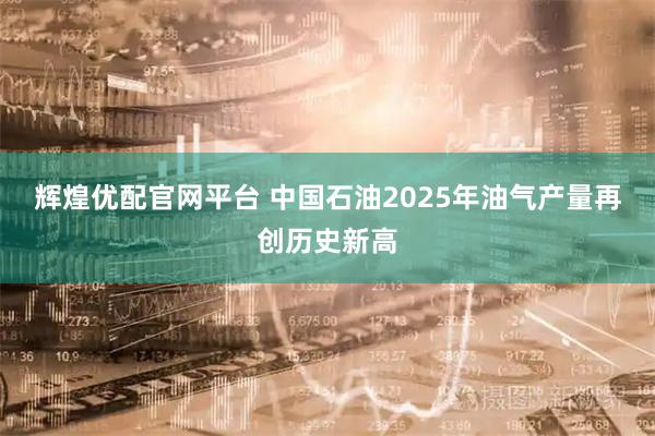 辉煌优配官网平台 中国石油2025年油气产量再创历史新高