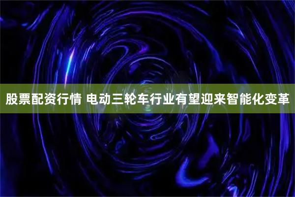 股票配资行情 电动三轮车行业有望迎来智能化变革