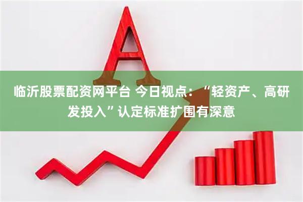 临沂股票配资网平台 今日视点：“轻资产、高研发投入”认定标准扩围有深意