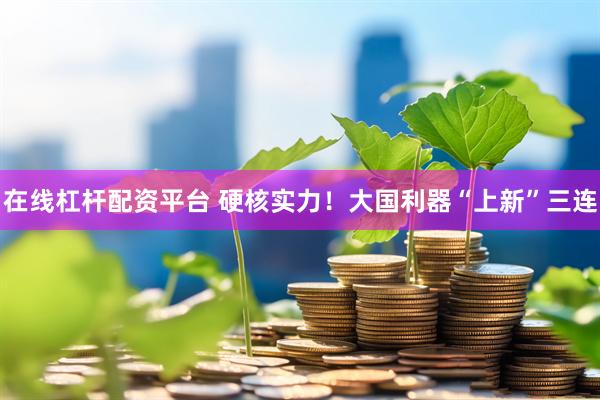 在线杠杆配资平台 硬核实力！大国利器“上新”三连