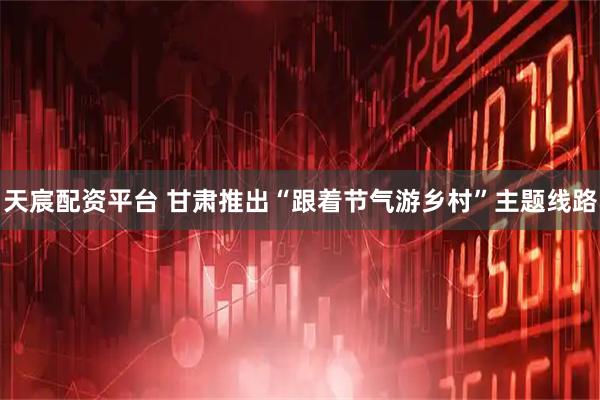 天宸配资平台 甘肃推出“跟着节气游乡村”主题线路
