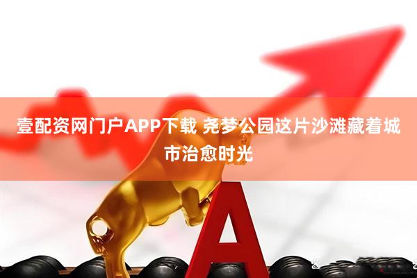 壹配资网门户APP下载 尧梦公园这片沙滩藏着城市治愈时光