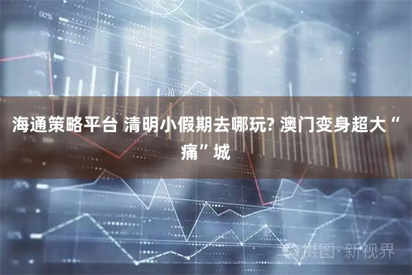 海通策略平台 清明小假期去哪玩? 澳门变身超大“痛”城