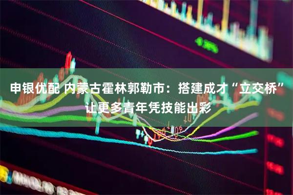 申银优配 内蒙古霍林郭勒市：搭建成才“立交桥” 让更多青年凭技能出彩