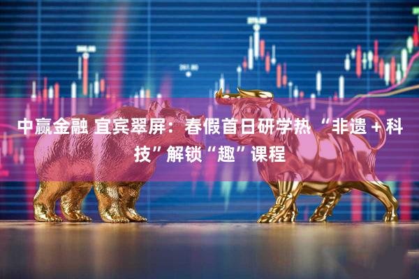 中赢金融 宜宾翠屏：春假首日研学热 “非遗＋科技”解锁“趣”课程