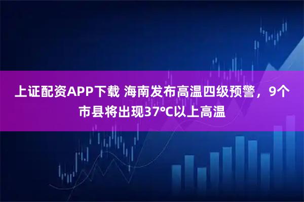 上证配资APP下载 海南发布高温四级预警，9个市县将出现37℃以上高温