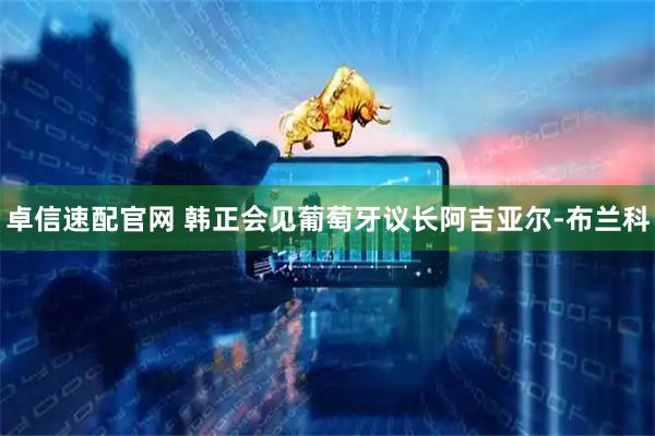 卓信速配官网 韩正会见葡萄牙议长阿吉亚尔-布兰科