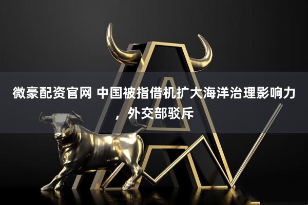微豪配资官网 中国被指借机扩大海洋治理影响力，外交部驳斥
