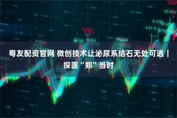 粤友配资官网 微创技术让泌尿系结石无处可逃｜探医“郑”当时