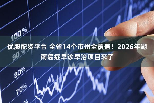 优股配资平台 全省14个市州全覆盖！2026年湖南癌症早诊早治项目来了