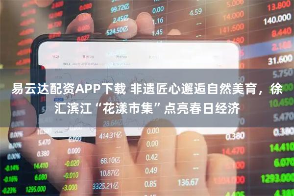 易云达配资APP下载 非遗匠心邂逅自然美育，徐汇滨江“花漾市集”点亮春日经济