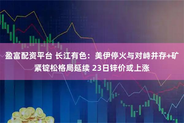 盈富配资平台 长江有色：美伊停火与对峙并存+矿紧锭松格局延续 23日锌价或上涨