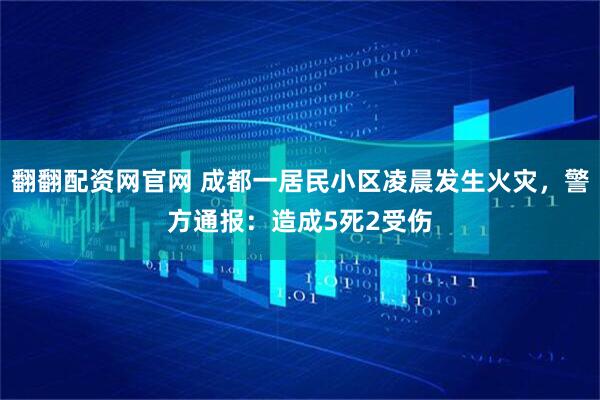 翻翻配资网官网 成都一居民小区凌晨发生火灾，警方通报：造成5死2受伤