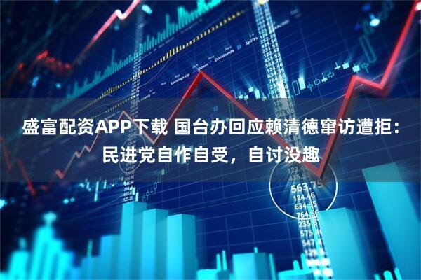 盛富配资APP下载 国台办回应赖清德窜访遭拒：民进党自作自受，自讨没趣