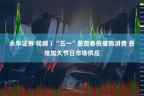 永华证券 视频丨“五一”叠加春假催热消费 各地加大节日市场供应