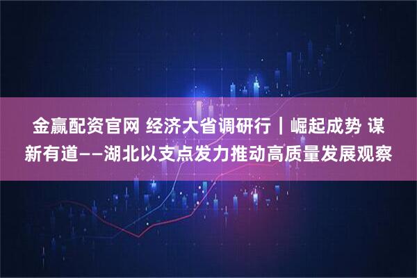 金赢配资官网 经济大省调研行｜崛起成势 谋新有道——湖北以支点发力推动高质量发展观察