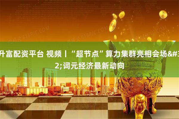 升富配资平台 视频丨“超节点”算力集群亮相会场 词元经济最新动向