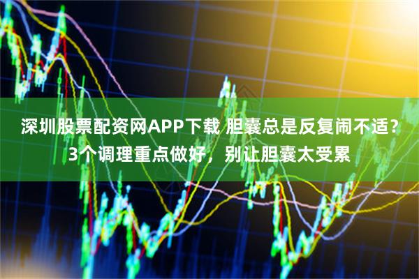 深圳股票配资网APP下载 胆囊总是反复闹不适？3个调理重点做好，别让胆囊太受累