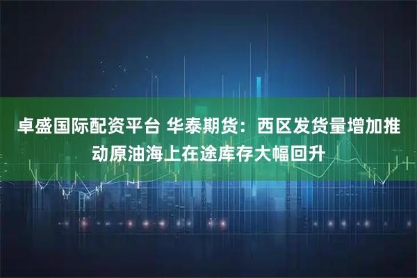 卓盛国际配资平台 华泰期货：西区发货量增加推动原油海上在途库存大幅回升