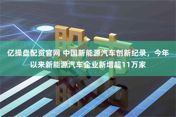 亿操盘配资官网 中国新能源汽车创新纪录，今年以来新能源汽车企业新增超11万家
